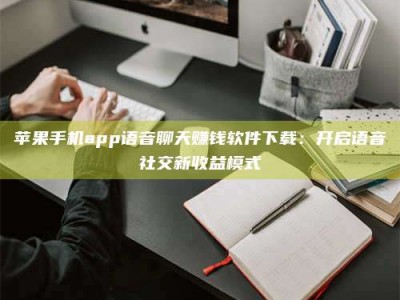 浙江苹果手机app语音聊天赚钱软件下载：开启语音社交新收益模式